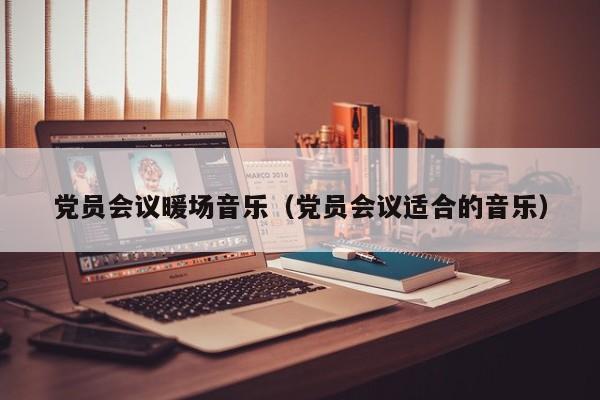 黨員會(huì)議暖場(chǎng)音樂（黨員會(huì)議適合的音樂）
